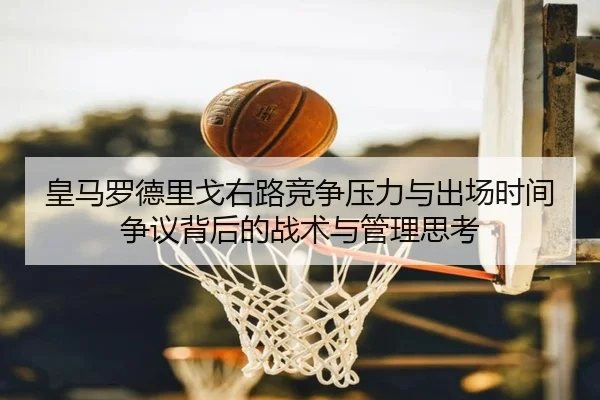 皇马罗德里戈右路竞争压力与出场时间争议背后的战术与管理思考